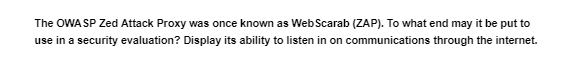 The OWASP Zed Attack Proxy was once known as Web Scarab (ZAP). To what end may it be put to
use in a security evaluation? Display its ability to listen in on communications through the internet.