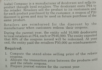 Isabel Company is a manufacturer of deodorant and sells its
product through local retailers. The deodorant costs P64 to
the retailer. Retailers sell the product to its customers and
for each product purchased by the customer, a coupon of P20
discount is given and may be used on future purchase of the
same product.
Retailers are reimbursed for the discount by the
manufacturer when customers redeem their coupons.
During the current year, the entity sold 10,000 deodorants
to local retailers at P64, each or P640,000. The entity expected.
that 80% of the coupons issued will be redeemed. At year
end, the entity paid the retailers P50,000 as reimbursement.
Required:
1. Compute the stand-alone selling price of the rebate
coupons.
2. Allocate the transaction price between the products sold
and the rebate coupons.
3. Prepare journal entries for the current year.