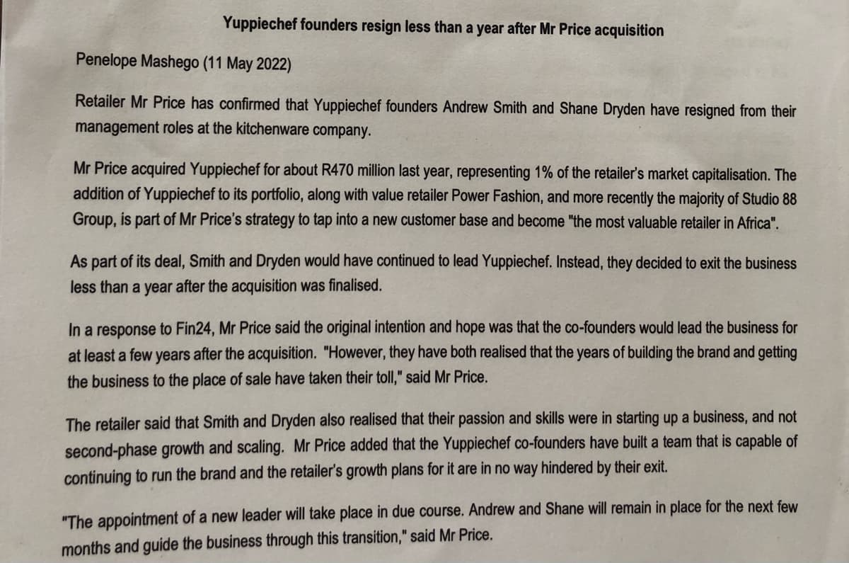 Yuppiechef founders resign less than a year after Mr Price acquisition
Penelope Mashego (11 May 2022)
Retailer Mr Price has confirmed that Yuppiechef founders Andrew Smith and Shane Dryden have resigned from their
management roles at the kitchenware company.
Mr Price acquired Yuppiechef for about R470 million last year, representing 1% of the retailer's market capitalisation. The
addition of Yuppiechef to its portfolio, along with value retailer Power Fashion, and more recently the majority of Studio 88
Group, is part of Mr Price's strategy to tap into a new customer base and become "the most valuable retailer in Africa".
As part of its deal, Smith and Dryden would have continued to lead Yuppiechef. Instead, they decided to exit the business
less than a year after the acquisition was finalised.
In a response to Fin24, Mr Price said the original intention and hope was that the co-founders would lead the business for
at least a few years after the acquisition. "However, they have both realised that the years of building the brand and getting
the business to the place of sale have taken their toll," said Mr Price.
The retailer said that Smith and Dryden also realised that their passion and skills were in starting up a business, and not
second-phase growth and scaling. Mr Price added that the Yuppiechef co-founders have built a team that is capable of
continuing to run the brand and the retailer's growth plans for it are in no way hindered by their exit.
"The appointment of a new leader will take place in due course. Andrew and Shane will remain in place for the next few
months and guide the business through this transition," said Mr Price.