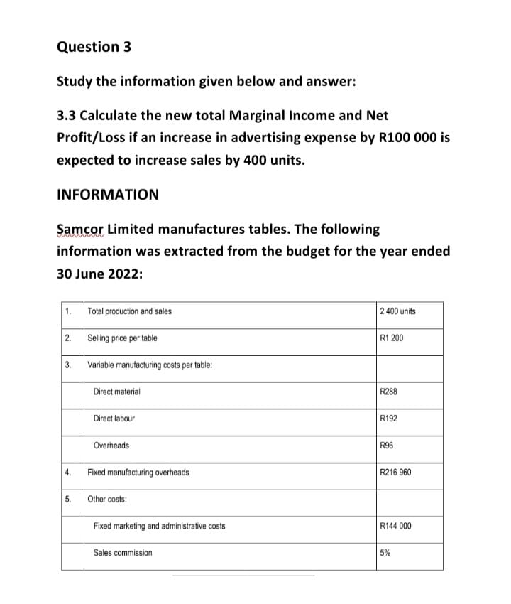 Question 3
Study the information given below and answer:
3.3 Calculate the new total Marginal Income and Net
Profit/Loss if an increase in advertising expense by R100 000 is
expected to increase sales by 400 units.
INFORMATION
Samcor Limited manufactures tables. The following
information was extracted from the budget for the year ended
30 June 2022:
1.
2.
3.
4.
5.
Total production and sales
Selling price per table
Variable manufacturing costs per table:
Direct material
Direct labour
Overheads
Fixed manufacturing overheads
Other costs:
Fixed marketing and administrative costs
Sales commission
2 400 units
R1200
R288
R192
R96
R216 960
R144 000
5%