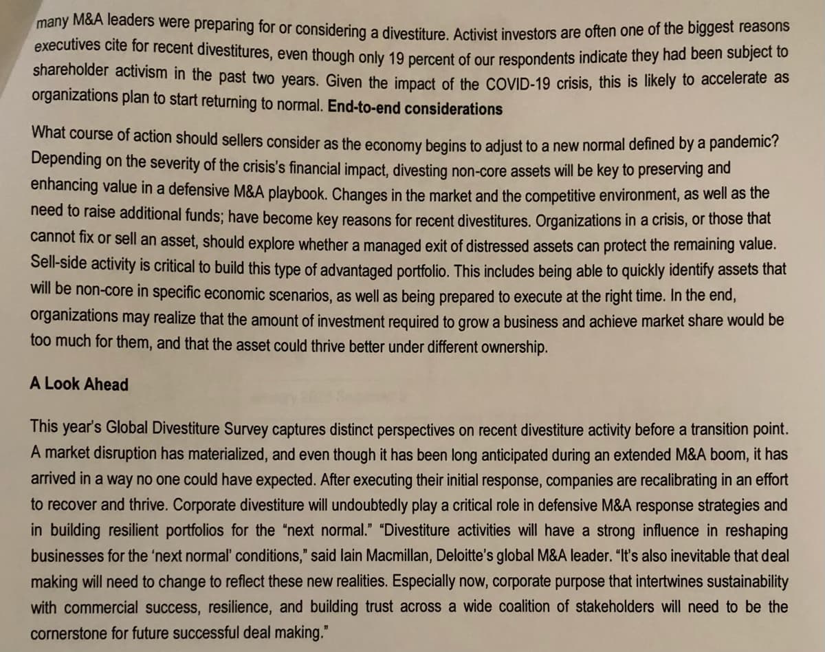 many M&A leaders were preparing for or considering a divestiture. Activist investors are often one of the biggest reasons
executives cite for recent divestitures, even though only 19 percent of our respondents indicate they had been subject to
shareholder activism in the past two years. Given the impact of the COVID-19 crisis, this is likely to accelerate as
organizations plan to start returning to normal. End-to-end considerations
What course of action should sellers consider as the economy begins to adjust to a new normal defined by a pandemic?
Depending on the severity of the crisis's financial impact, divesting non-core assets will be key to preserving and
enhancing value in a defensive M&A playbook. Changes in the market and the competitive environment, as well as the
need to raise additional funds; have become key reasons for recent divestitures. Organizations in a crisis, or those that
cannot fix or sell an asset, should explore whether a managed exit of distressed assets can protect the remaining value.
Sell-side activity is critical to build this type of advantaged portfolio. This includes being able to quickly identify assets that
will be non-core in specific economic scenarios, as well as being prepared to execute at the right time. In the end,
organizations may realize that the amount of investment required to grow a business and achieve market share would be
too much for them, and that the asset could thrive better under different ownership.
A Look Ahead
This year's Global Divestiture Survey captures distinct perspectives on recent divestiture activity before a transition point.
A market disruption has materialized, and even though it has been long anticipated during an extended M&A boom, it has
arrived in a way no one could have expected. After executing their initial response, companies are recalibrating in an effort
to recover and thrive. Corporate divestiture will undoubtedly play a critical role in defensive M&A response strategies and
in building resilient portfolios for the "next normal." "Divestiture activities will have a strong influence in reshaping
businesses for the 'next normal' conditions," said lain Macmillan, Deloitte's global M&A leader. "It's also inevitable that deal
making will need to change to reflect these new realities. Especially now, corporate purpose that intertwines sustainability
with commercial success, resilience, and building trust across a wide coalition of stakeholders will need to be the
cornerstone for future successful deal making."