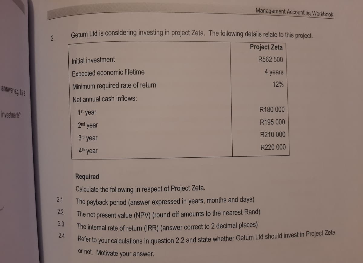 answer e.g. 168
investments?
2.
2.1
2.2
2.3
2.4
Getum Ltd is considering investing in project Zeta. The following details relate to this project.
Project Zeta
R562 500
Initial investment
Expected economic lifetime
Minimum required rate of return
Net annual cash inflows:
Management Accounting Workbook
1st year
2nd year
3rd year
4th year
4 years
12%
R180 000
R195 000
R210 000
R220 000
Required
Calculate the following in respect of Project Zeta.
The payback period (answer expressed in years, months and days)
The net present value (NPV) (round off amounts to the nearest Rand)
The internal rate of return (IRR) (answer correct to 2 decimal places)
Refer to your calculations in question 2.2 and state whether Getum Ltd should invest in Project Zeta
or not. Motivate your answer.