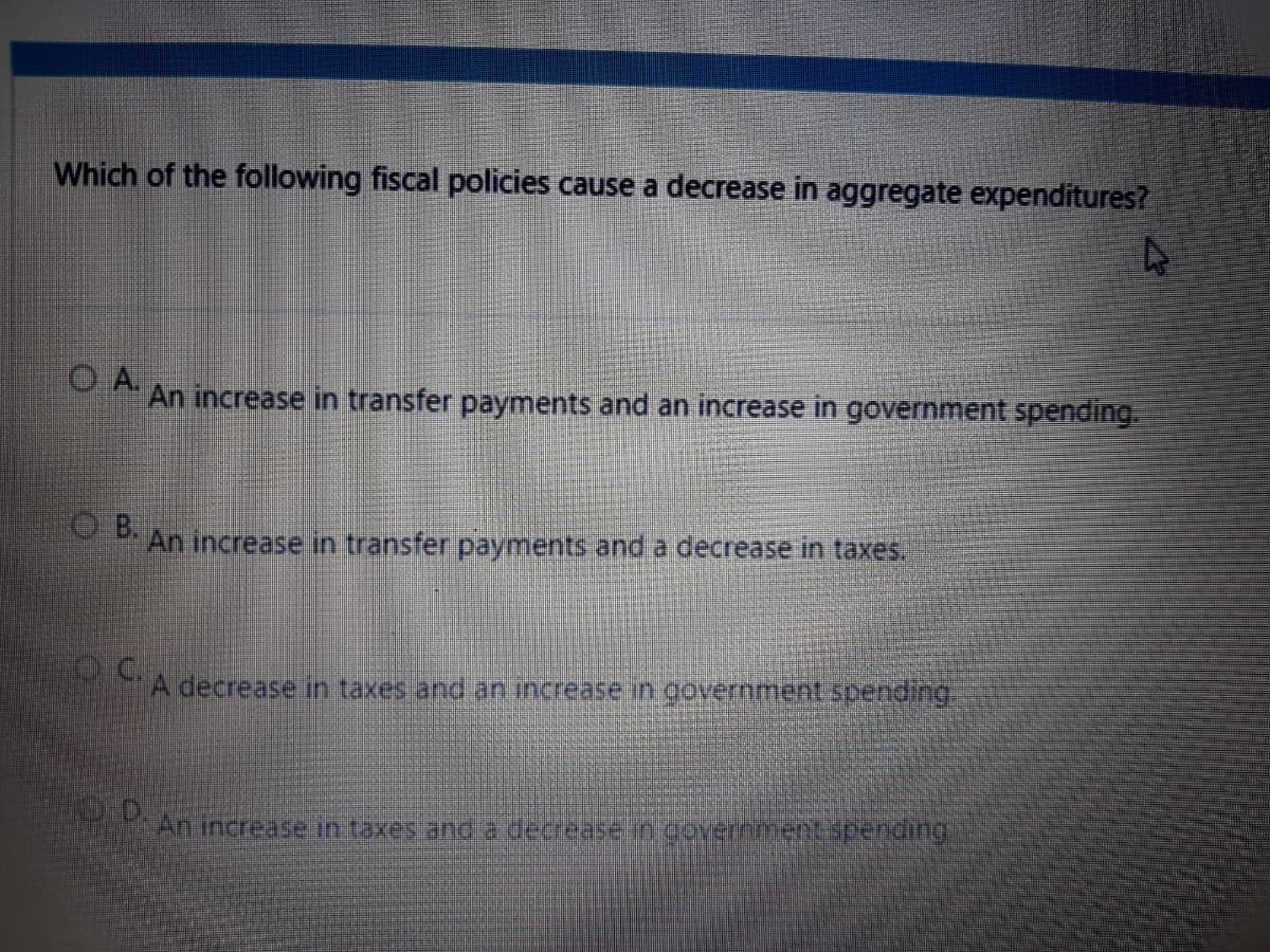 Which of the following fiscal policies cause a decrease in aggregate expenditures?
OA.
An increase in transfer payments and an increase in government spending.
PAn increase in transfer payments and a decrease in taxes.
A decrease in taxes and an increase in government spending
MAN increase in taxes and a decrease in covernmentspenong
