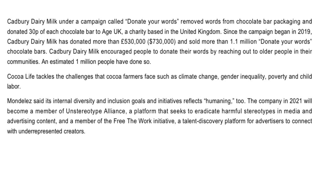 Cadbury Dairy Milk under a campaign called "Donate your words" removed words from chocolate bar packaging and
donated 30p of each chocolate bar to Age UK, a charity based in the United Kingdom. Since the campaign began in 2019,
Cadbury Dairy Milk has donated more than £530,000 ($730,000) and sold more than 1.1 million "Donate your words"
chocolate bars. Cadbury Dairy Milk encouraged people to donate their words by reaching out to older people in their
communities. An estimated 1 million people have done so.
Cocoa Life tackles the challenges that cocoa farmers face such as climate change, gender inequality, poverty and child
labor.
Mondelez said its internal diversity and inclusion goals and initiatives reflects "humaning," too. The company in 2021 will
become a member of Unstereotype Alliance, a platform that seeks to eradicate harmful stereotypes in media and
advertising content, and a member of the Free The Work initiative, a talent-discovery platform for advertisers to connect
with underrepresented creators.