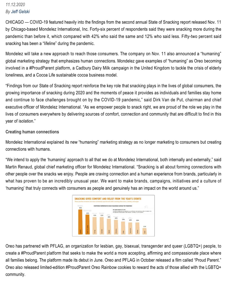 11.12.2020
By Jeff Gelski
CHICAGO - COVID-19 featured heavily into the findings from the second annual State of Snacking report released Nov. 11
by Chicago-based Mondelez International, Inc. Forty-six percent of respondents said they were snacking more during the
pandemic than before it, which compared with 42% who said the same and 12% who said less. Fifty-two percent said
snacking has been a "lifeline" during the pandemic.
Mondelez will take a new approach to reach those consumers. The company on Nov. 11 also announced a "humaning"
global marketing strategy that emphasizes human connections. Mondelez gave examples of "humaning" as Oreo becoming
involved in a #ProudParent platform, a Cadbury Dairy Milk campaign in the United Kingdom to tackle the crisis of elderly
loneliness, and a Cocoa Life sustainable cocoa business model.
"Findings from our State of Snacking report reinforce the key role that snacking plays in the lives of global consumers, the
growing importance of snacking during 2020 and the moments of peace it provides as individuals and families stay home
and continue to face challenges brought on by the COVID-19 pandemic," said Dirk Van de Put, chairman and chief
executive officer of Mondelez International. "As we empower people to snack right, we are proud of the role we play in the
lives of consumers everywhere by delivering sources of comfort, connection and community that are difficult to find in this
year of isolation."
Creating human connections
Mondelez International explained its new "humaning" marketing strategy as no longer marketing to consumers but creating
connections with humans.
"We intend to apply the 'humaning' approach to all that we at Mondelez International, both internally and externally," said
Martin Renaud, global chief marketing officer for Mondelez International. "Snacking is all about forming connections with
other people over the snacks we enjoy. People are craving connection and a human experience from brands, particularly in
what has proven to be an incredibly unusual year. We want to make brands, campaigns, initiatives and a culture of
'humaning' that truly connects with consumers as people and genuinely has an impact on the world around us."
SNACKING GIVES COMFORT AND RELIEF FROM THE YEAR'S EVENTS
The positive emotions are more commonly experienced while
EMOTIONS EXPERIENCED WHILE SNACKING DURING THE RANDERI
Oreo has partnered with PFLAG, an organization for lesbian, gay, bisexual, transgender and queer (LGBTQ+) people, to
create a #ProudParent platform that seeks to make the world a more accepting, affirming and compassionate place where
all families belong. The platform made its debut in June. Oreo and PFLAG in October released a film called "Proud Parent."
Oreo also released limited-edition #ProudParent Oreo Rainbow cookies to reward the acts of those allied with the LGBTQ+
community.