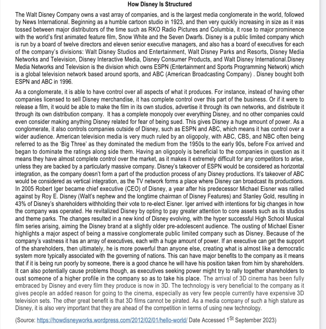 How Disney Is Structured
The Walt Disney Company owns a vast array of companies, and is the largest media conglomerate in the world, followed
by News International. Beginning as a humble cartoon studio in 1923, and then very quickly increasing in size as it was
tossed between major distributors of the time such as RKO Radio Pictures and Columbia, it rose to major prominence
with the world's first animated feature film, Snow White and the Seven Dwarfs. Disney is a public limited company which
is run by a board of twelve directors and eleven senior executive managers, and also has a board of executives for each
of the company's divisions: Walt Disney Studios and Entertainment, Walt Disney Parks and Resorts, Disney Media
Networks and Television, Disney Interactive Media, Disney Consumer Products, and Walt Disney International.Disney
Media Networks and Television is the division which owns ESPN (Entertainment and Sports Programming Network) which
is a global television network based around sports, and ABC (American Broadcasting Company). Disney bought both
ESPN and ABC in 1996.
As a conglomerate, it is able to have control over all aspects of what it produces. For instance, instead of having other
companies licensed to sell Disney merchandise, it has complete control over this part of the business. Or if it were to
release a film, it would be able to make the film in its own studios, advertise it through its own networks, and distribute it
through its own distribution company. It has a complete monopoly over everything Disney, and no other companies could
even consider making anything Disney related for fear of being sued. This gives Disney a huge amount of power. As a
conglomerate, it also controls companies outside of Disney, such as ESPN and ABC, which means it has control over a
wider audience. American television media is very much ruled by an oligopoly, with ABC, CBS, and NBC often being
referred to as the 'Big Three' as they dominated the medium from the 1950s to the early 90s, before Fox arrived and
began to dominate the ratings along side them. Having an oligopoly is beneficial to the companies in question as it
means they have almost complete control over the market, as it makes it extremely difficult for any competitors to arise,
unless they are backed by a particularly massive company. Disney's takeover of ESPN would be considered as horizontal
integration, as the company doesn't form a part of the production process of any Disney productions. It's takeover of ABC
would be considered as vertical integration, as the TV network forms a place where Disney can broadcast its productions.
In 2005 Robert Iger became chief executive (CEO) of Disney, a year after his predecessor Michael Eisner was rallied
against by Roy E. Disney (Walt's nephew and the longtime chairman of Disney Features) and Stanley Gold, resulting in
43% of Disney's shareholders withholding their vote to re-elect Eisner. Iger arrived with intentions for big changes in how
the company was operated. He revitalized Disney by opting to pay greater attention to core assets such as its studios
and theme parks. The changes resulted in a new kind of Disney evolving, with the hyper successful High School Musical
film series arising, aiming the Disney brand at a slightly older pre-adolescent audience. The ousting of Michael Eisner
highlights a major aspect of being a massive conglomerate public limited company such as Disney. Because of the
company's vastness it has an array of executives, each with a huge amount of power. If an executive can get the support
of the shareholders, then ultimately, he is more powerful than anyone else, creating what is almost like a democratic
system more typically associated with the governing of nations. This can have major benefits to the company as it means
that if it is being run poorly by someone, there is a good chance he will have his position taken from him by shareholders.
It can also potentially cause problems though, as executives seeking power might try to rally together shareholders to
oust someone of a higher profile in the company so as to take his place. The arrival of 3D cinema has been fully
embraced by Disney and every film they produce is now in 3D. The technology is very beneficial to the company as it
gives people an added reason for going to the cinema, especially as very few people currently have expensive 3D
television sets. The other great benefit is that 3D films cannot be pirated. As a media company of such a high stature as
Disney, it is also very important that they are ahead of the competition in terms of using new technology.
(Source:
https://howdisneyworks.wordpress.com/2012/02/01/hello-world/ Date Accessed 1st September 2023)