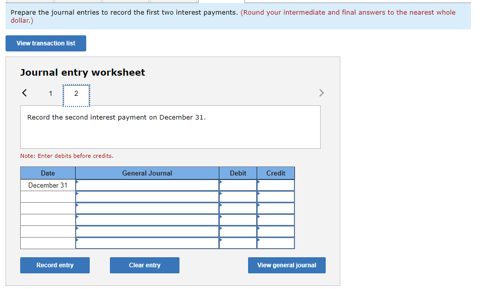 Prepare the journal entries to record the first two interest payments. (Round your intermediate and final answers to the nearest whole
dollar.)
View transaction list
Journal entry worksheet
1
2
Record the second interest payment on December 31.
Note: Enter debits before credits.
Date
December 31
Record entry
General Journal
Clear entry
Debit
Credit
View general journal