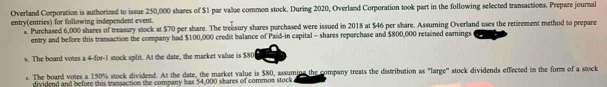 Overland Corporation is authorized to issue 250,000 shares of $1 par value common stock. During 2020, Overland Corporation took part in the following selected transactions. Prepare journal
entry(entries) for following independent event.
a. Purchased 6,000 shares of treasury stock at $70 per share. The treksury shares purchased were issued in 2018 at $46 per share. Assuming Overland uses the retirement method to prepare
entry and before this transaction the company had $100,000 credit balance of Paid-in capital- shares repurchase and $800,000 retained earnings
b. The board votes a 4-for-1 stock split. At the date, the market value is $80
c. The board votes a 150% stock dividend. At the date, the market value is $80, assuming the company treats the distribution as "large" stock dividends effected in the form of a stock
dividend and before this transaction the company has 54,000 shares of common stock
