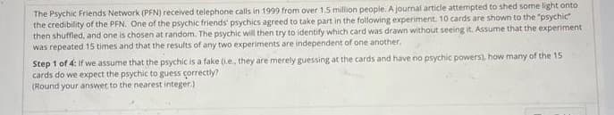 The Psychic Friends Network (PFN) received telephone calls in 1999 from over 1.5 million people. A journal article attempted to shed some light onto
the credibility of the PFN. One of the psychic friends' psychics agreed to take part in the following experiment. 10 cards are shown to the "psychic"
then shuffled, and one is chosen at random. The psychic will then try to identify which card was drawn without seeing it. Assume that the experiment
was repeated 15 times and that the results of any two experiments are independent of one another.
Step 1 of 4: If we assume that the psychic is a fake (i.e, they are merely guessing at the cards and have no psychic powers), how many of the 15
cards do we expect the psychic to guess correctly?
(Round your answer to the nearest integer)
