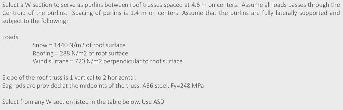 Select a W section to serve as purlins between roof trusses spaced at 4.6 m on centers. Assume all loads passes through the
Centroid of the purlins. Spacing of purlins is 1.4 m on centers. Assume that the purlins are fully laterally supported and
subject to the following:
Loads
Snow = 1440 N/m2 of roof surface
Roofing = 288 N/m2 of roof surface
Wind surface = 720 N/m2 perpendicular to roof surface
Slope of the roof truss is 1 vertical to 2 horizontal.
Sag rods are provided at the midpoints of the truss. A36 steel, Fy=248 MPa
Select from any W section listed in the table below. Use ASD