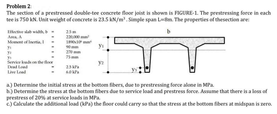 Problem 2:
The section of a prestressed double-tee concrete floor joist is shown is FIGURE-1. The prestressing force in each
tee is 750 kN. Unit weight of concrete is 23.5 kN/m³. Simple span L=8m. The properties of thesection are:
b
Effective slab width, b =
Area, A
Moment of Inertia, I
y₁
y2
ys
Service loads on the floor
Dead Load
Live Load
2.5 m
220,000 mm²
1890x10 mm
90 mm
270 mm
75 mm
2.5 kPa
6.0 kPa
yı
y2
a.) Determine the initial stress at the bottom fibers, due to prestressing force alone in MPa.
b.) Determine the stress at the bottom fibers due to service load and prestress force. Assume that there is a loss of
prestress of 20% at service loads in MPa.
c.) Calculate the additional load (kPa) the floor could carry so that the stress at the bottom fibers at midspan is zero.