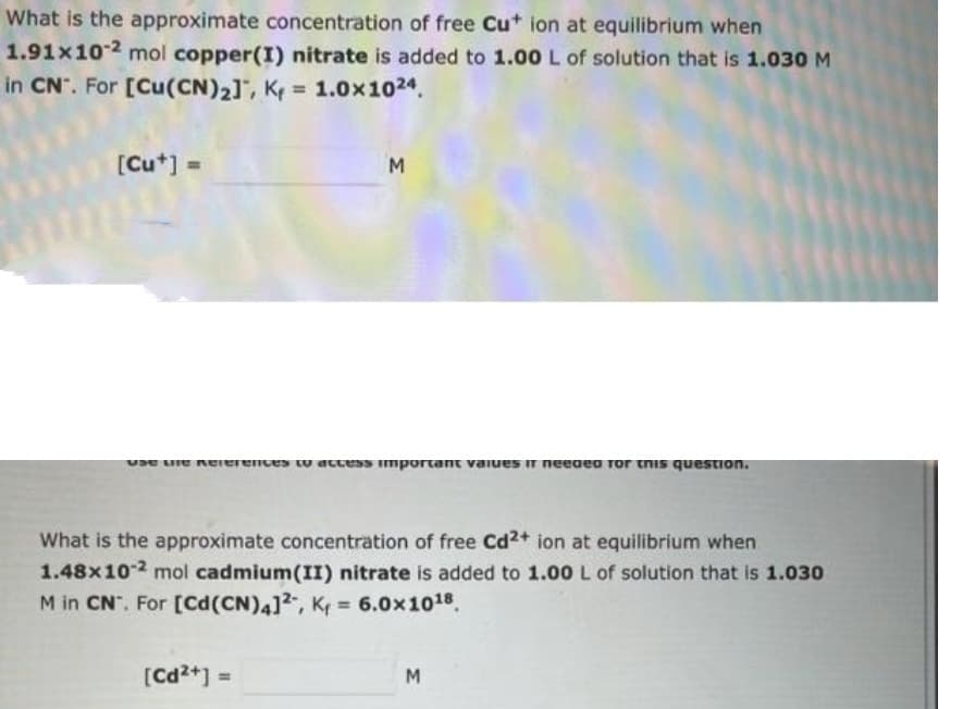 What is the approximate concentration of free Cu+ ion at equilibrium when
1.91x10-2 mol copper(I) nitrate is added to 1.00 L of solution that is 1.030 M
in CN. For [Cu(CN)₂], K = 1.0x1024.
[Cut] =
M
use tine References to access important values ir needed for this question.
What is the approximate concentration of free Cd2+ ion at equilibrium when
1.48x10-2 mol cadmium(II) nitrate is added to 1.00 L of solution that is 1.030
M in CN. For [Cd (CN)4]2, K₁= 6.0x10¹8.
[Cd2+] =
M