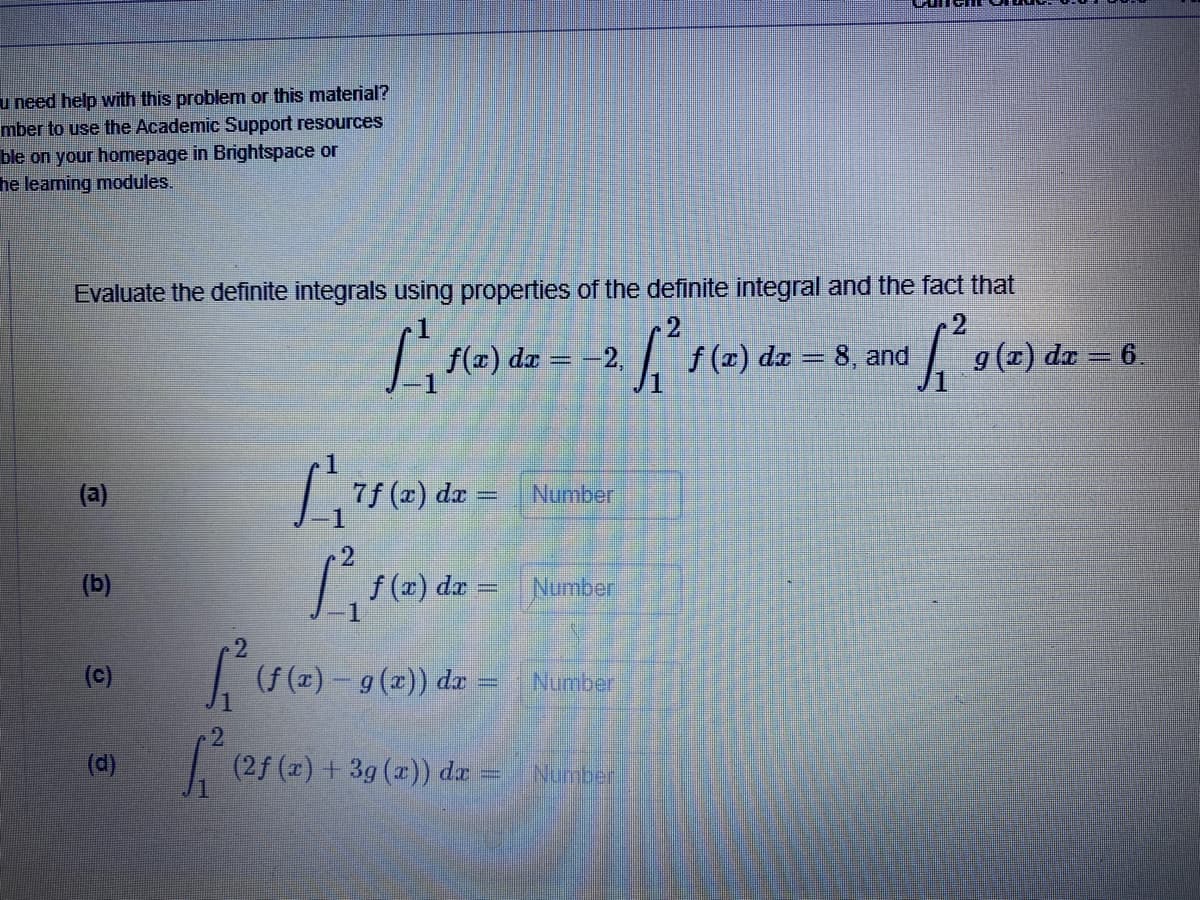 u need help with this problem or this material?
mber to use the Academic Support resources
ble on your homepage in Brightspace or
he leaming modules.
Evaluate the definite integrals using properties of the definite integral and the fact that
f(x) dæ
f (r) da = 8, and
g (1) dr = 6.
= -2
(a)
7f (x) da =
Number
(b)
f (x) dz = Number
(c)
(f (x) – 9 (z)) da:
Number
er
.2
(d)
(2f (z) + 3g (a)) da
Number
