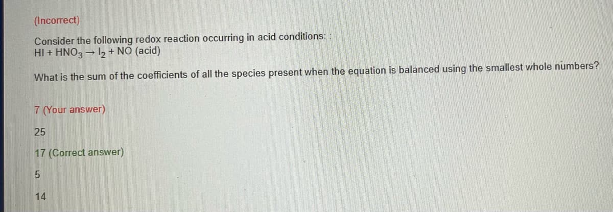 (Incorrect)
Consider the following redox reaction occurring in acid conditions::
HI + HNO3→ 12 + NO (acid)
What is the sum of the coefficients of all the species present when the equation is balanced using the smallest whole numbers?
7 (Your answer)
25
17 (Correct answer)
5
14