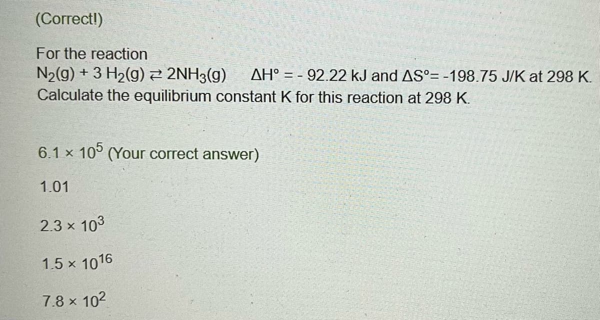 (Correct!)
For the reaction
ATTE
N₂(g) + 3 H₂(g) ⇒ 2NH3(g) AH° - 92.22 kJ and AS -198.75 J/K at 298 K.
Calculate the equilibrium constant K for this reaction at 298 K.
6.1 x 105 (Your correct answer)
1.01
2.3 × 10³
1.5 x 1016
7.8 × 10²
X