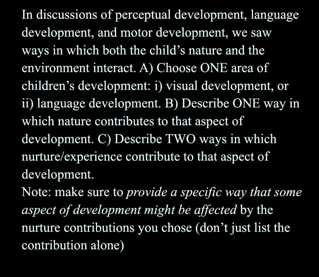 In discussions of perceptual development, language
development, and motor development, we saw
ways in which both the child's nature and the
environment interact. A) Choose ONE area of
children's development: i) visual development, or
ii) language development. B) Describe ONE way in
which nature contributes to that aspect of
development. C) Describe TWO ways in which
nurture/experience contribute to that aspect of
development.
Note: make sure to provide a specific way that some
aspect of development might be affected by the
nurture contributions you chose (don't just list the
contribution alone)