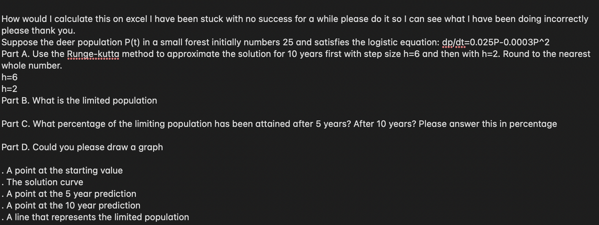 How would I calculate this on excel I have been stuck with no success for a while please do it so I can see what I have been doing incorrectly
please thank you.
Suppose the deer population P(t) in a small forest initially numbers 25 and satisfies the logistic equation: dp/dt=0.025P-0.0003P^2
Part A. Use the Runge-kutta method to approximate the solution for 10 years first with step size h=6 and then with h=2. Round to the nearest
whole number.
h=6
h=2
Part B. What is the limited population
Part C. What percentage of the limiting population has been attained after 5 years? After 10 years? Please answer this in percentage
Part D. Could you please draw a graph
. A point at the starting value
. The solution curve
. A point at the 5 year prediction
. A point at the 10 year prediction
. A line that represents the limited population