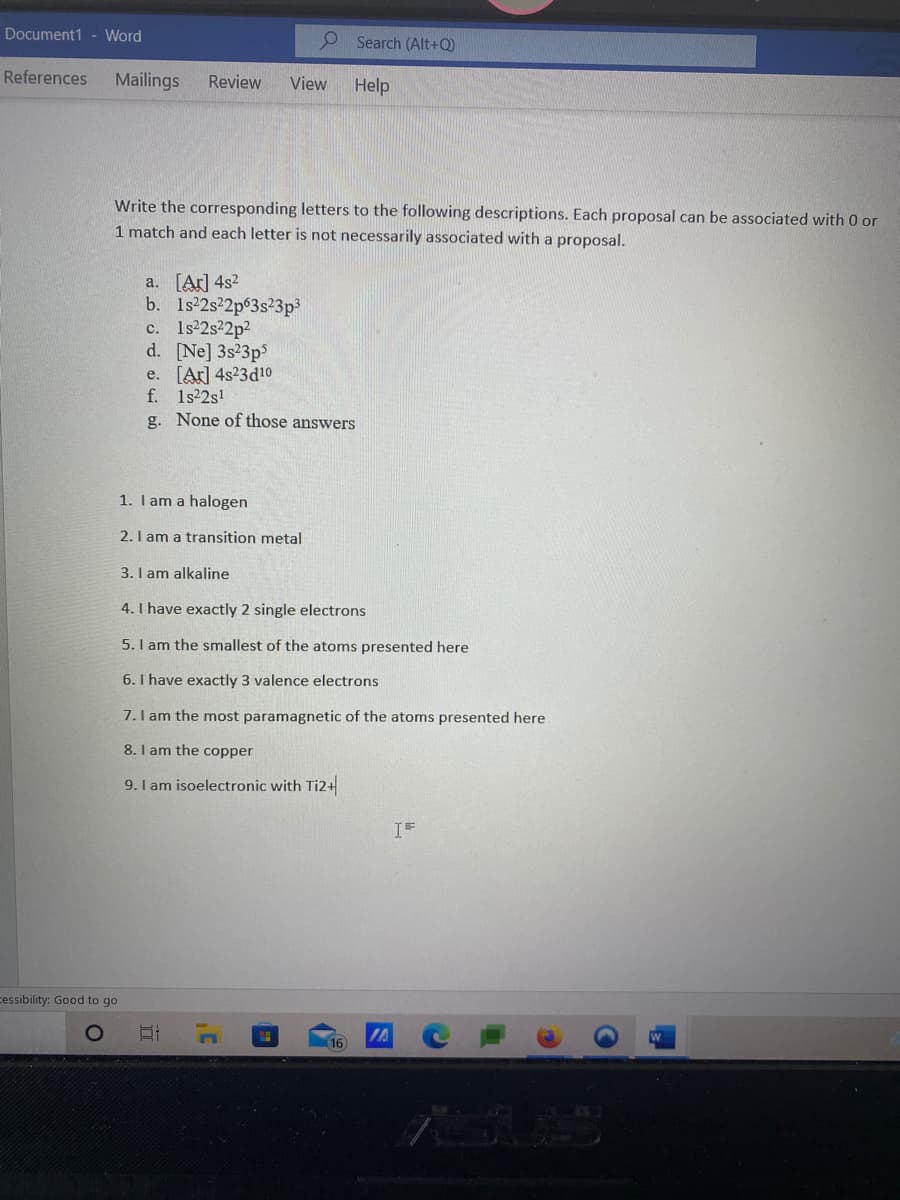 Document1 - Word
Search (Alt+Q)
References
Mailings
Review
View
Help
Write the corresponding letters to the following descriptions. Each proposal can be associated with 0 or
1 match and each letter is not necessarily associated with a proposal.
a. [Ar] 4s?
b. 1s 2s2p63s23p3
c. 1s2s2p2
d. [Ne] 3s23ps
e. [Ar] 4s23d10
f. 1s22s!
g. None of those answers
1. I am a halogen
2. I am a transition metal
3. I am alkaline
4. I have exactly 2 single electrons
5. I am the smallest of the atoms presented here
6. I have exactly 3 valence electrons
7.I am the most paramagnetic of the atoms presented here
8. I am the copper
9.I am isoelectronic with Ti2+
IF
cessibility: Good to go
IA
16
SIS
