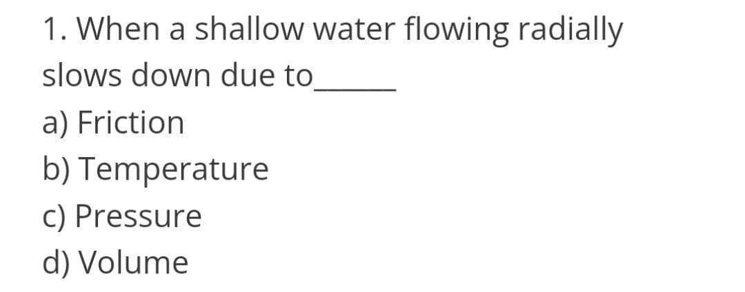 1. When a shallow water flowing radially
slows down due to
a) Friction
b) Temperature
c) Pressure
d) Volume
