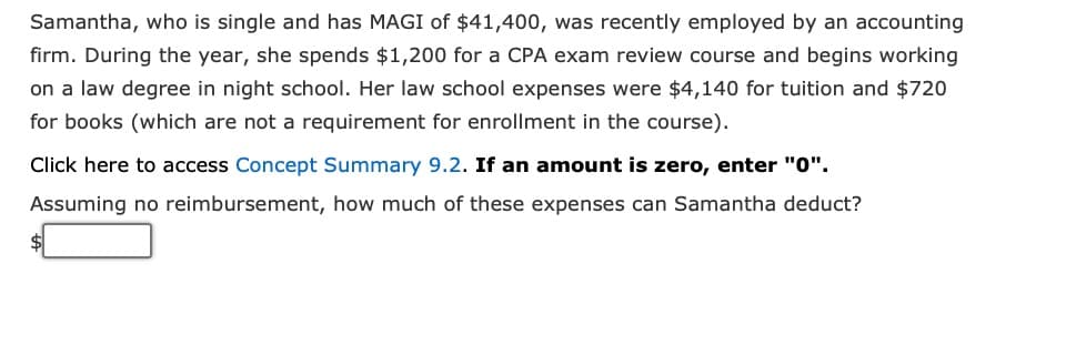 Samantha, who is single and has MAGI of $41,400, was recently employed by an accounting
firm. During the year, she spends $1,200 for a CPA exam review course and begins working
on a law degree in night school. Her law school expenses were $4,140 for tuition and $720
for books (which are not a requirement for enrollment in the course).
Click here to access Concept Summary 9.2. If an amount is zero, enter "0".
Assuming no reimbursement, how much of these expenses can Samantha deduct?