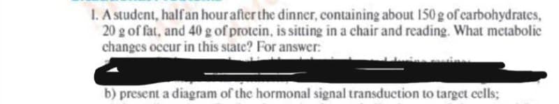 1. A student, halfan hourafter the dinner, containing about 150 g of carbohydrates,
20 g of fat, and 40 g of protein, is sitting in a chair and reading. What metabolic
changes occur in this state? For answer:
b) present a diagram of the hormonal signal transduction to target cells;
