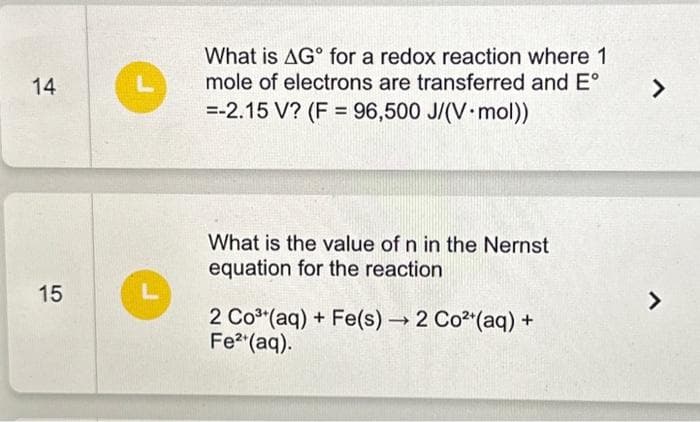 14
15
L
What is AG for a redox reaction where 1
mole of electrons are transferred and Eº
=-2.15 V? (F= 96,500 J/(V-mol))
What is the value of n in the Nernst
equation for the reaction
2 Co³(aq) + Fe(s) → 2 Co²+ (aq) +
Fe²+ (aq).
>
7