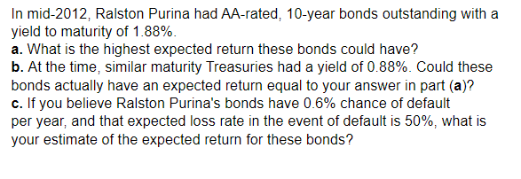In mid-2012, Ralston Purina had AA-rated, 10-year bonds outstanding with a
yield to maturity of 1.88%.
a. What is the highest expected return these bonds could have?
b. At the time, similar maturity Treasuries had a yield of 0.88%. Could these
bonds actually have an expected return equal to your answer in part (a)?
c. If you believe Ralston Purina's bonds have 0.6% chance of default
per year, and that expected loss rate in the event of default is 50%, what is
your estimate of the expected return for these bonds?