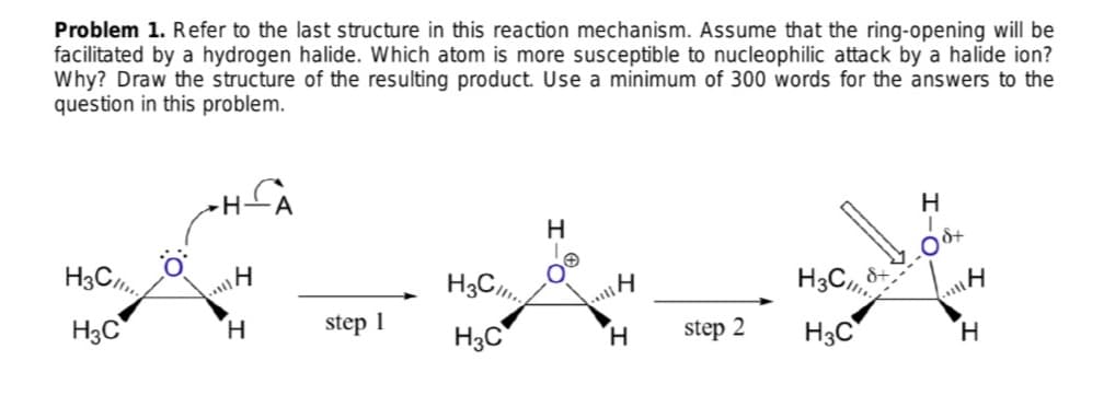 Problem 1. Refer to the last structure in this reaction mechanism. Assume that the ring-opening will be
facilitated by a hydrogen halide. Which atom is more susceptible to nucleophilic attack by a halide ion?
Why? Draw the structure of the resulting product. Use a minimum of 300 words for the answers to the
question in this problem.
H
H
H3C
H3C
&+
H3C
H.
step 1
H3C
H.
step 2
H3C
H.
