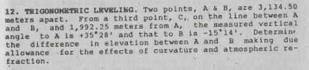 12. TRIGONOMETRIC LEVELING. Two points, A& B, are 3,134.50
meters apart.
and B, ahd 1,992.25 meters from A, the measured vertical
angle to A is +35 28' and that to B is -1514'. Determin
the difference in elevation between A and B making due
allowance for the effects of curvature and atmospheric re-
fraction.
From a third point, C,, on the line between A
