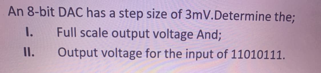 An 8-bit DAC has a step size of 3mV.Determine the;
I.
Full scale output voltage And;
II.
Output voltage for the input of 11010111.
