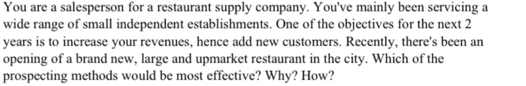 You are a salesperson for a restaurant supply company. You've mainly been servicing a
wide range of small independent establishments. One of the objectives for the next 2
years is to increase your revenues, hence add new customers. Recently, there's been an
opening of a brand new, large and upmarket restaurant in the city. Which of the
prospecting methods would be most effective? Why? How?
