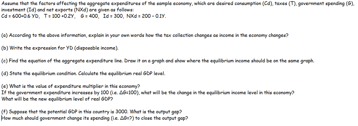 Assume that the factors affecting the aggregate expenditures of the sample economy, which are desired consumption (Cd), taxes (T), government spending (G),
investment (Id) and net exports (NXd) are given as follows:
Cd = 600+0.6 YD, T= 100 +0.2Y, G = 400, Id = 300, NXd = 200 - 0.1Y.
(a) According to the above information, explain in your own words how the tax collection changes as income in the economy changes?
(b) Write the expression for YD (disposable income).
(c) Find the equation of the aggregate expenditure line. Draw it on a graph and show where the equilibrium income should be on the same graph.
(d) State the equilibrium condition. Calculate the equilibrium real GDP level.
(e) What is the value of expenditure multiplier in this economy?
If the government expenditure increases by 100 (i.e. AG=100), what will be the change in the equilibrium income level in this economy?
What will be the new equilibrium level of real GDP?
(f) Suppose that the potential GDP in this country is 3000. What is the output gap?
How much should government change its spending (i.e. AG=?) to close the output gap?
