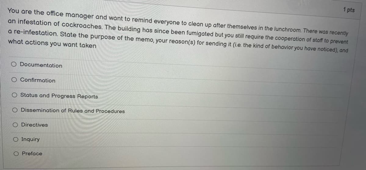 You are the office manager and want to remind everyone to clean up after themselves in the lunchroom. There was recently
an infestation of cockroaches. The building has since been fumigated but you still require the cooperation of staff to prevent
a re-infestation. State the purpose of the memo, your reason(s) for sending it (i.e. the kind of behavior you have noticed), and
what actions you want taken
O Documentation
O Confirmation
Status and Progress Reports
O Dissemination of Rules and Procedures
O Directives
O Inquiry
1 pts
O Preface