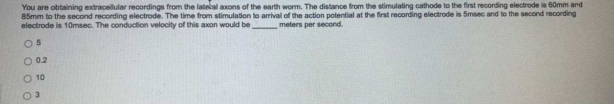 You are obtaining extracellular recordings from the latetal axons of the earth worm. The distance from the stimulating cathode to the first recording electrode is 60mm and
85mm to the second recording electrode. The time from stimulation to arrival of the action potential at the first recording electrode is 5msec and to the second recording
electrode is 10msec. The conduction velocity of this axon would be
meters per second.
05
0.2
Ⓒ10
3