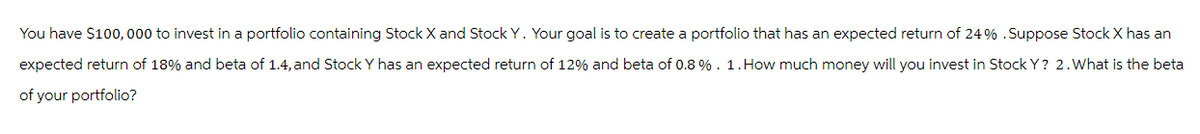 You have $100,000 to invest in a portfolio containing Stock X and Stock Y. Your goal is to create a portfolio that has an expected return of 24% .Suppose Stock X has an
expected return of 18% and beta of 1.4, and Stock Y has an expected return of 12% and beta of 0.8 %. 1. How much money will you invest in Stock Y? 2. What is the beta
of your portfolio?