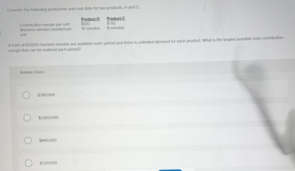 Consider the following production and cost data for two products, H and C:
Product H
$120
10 minutes
Product C
$112
8 minutes
Contribution margin per unit
Machine minutes needed per
unit
A total of 60,000 machine minutes are available each period and there is unlimited demand for each product. What is the largest possible total contribution
margin that can be realized each period?
Multiple Choice
O
$780,000
$1,560,000
$840,000
$720,000