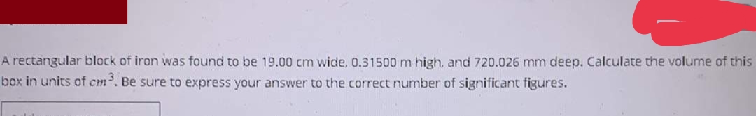 A rectangular block of iron was found to be 19.00 cm wide, 0.31500 m high, and 720.026 mm deep. Calculate the volume of this
box in units of cm³. Be sure to express your answer to the correct number of significant figures.