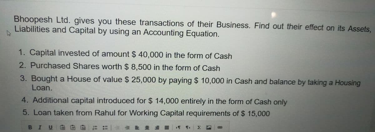 Bhoopesh Ltd. gives you these transactions of their Business. Find out their effect on its Assets,
Liabilities and Capital by using an Accounting Equation.
1. Capital invested of amount $ 40,000 in the form of Cash
2. Purchased Shares worth $ 8,500 in the form of Cash
3. Bought a House of value $ 25,000 by paying $ 10,000 in Cash and balance by taking a Housing
Loan.
4. Additional capital introduced for $14,000 entirely in the form of Cash only
5. Loan taken from Rahul for Working Capital requirements of $ 15,000
新 = = =
BIU
1. Σ
3
