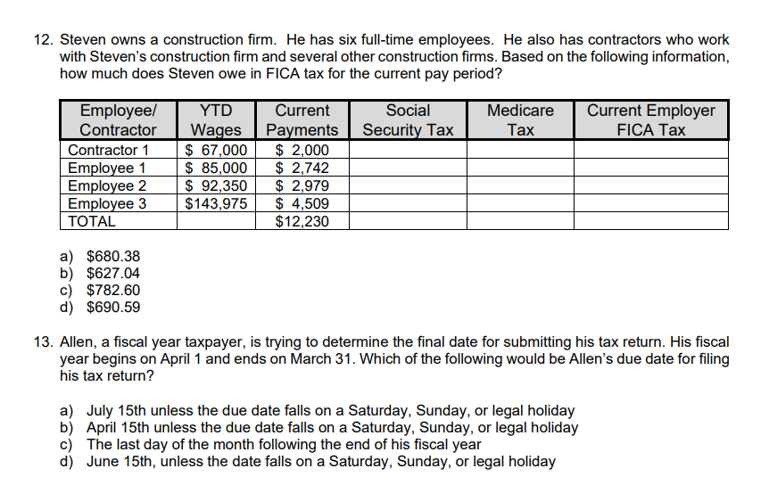 12. Steven owns a construction firm. He has six full-time employees. He also has contractors who work
with Steven's construction firm and several other construction firms. Based on the following information,
how much does Steven owe in FICA tax for the current pay period?
Employee/ YTD
Contractor Wages
Contractor 1
Employee 1
Employee 2
Employee 3
TOTAL
a) $680.38
b) $627.04
c) $782.60
d) $690.59
$ 67,000
$ 85,000
$ 92,350
$143,975
Current
Payments
$ 2,000
$ 2,742
$ 2,979
$ 4,509
$12,230
Social
Security Tax
Medicare
Tax
Current Employer
FICA Tax
13. Allen, a fiscal year taxpayer, is trying to determine the final date for submitting his tax return. His fiscal
year begins on April 1 and ends on March 31. Which of the following would be Allen's due date for filing
his tax return?
a) July 15th unless the due date falls on a Saturday, Sunday, or legal holiday
b) April 15th unless the due date falls on a Saturday, Sunday, or legal holiday
c) The last day of the month following the end of his fiscal year
d) June 15th, unless the date falls on a Saturday, Sunday, or legal holiday