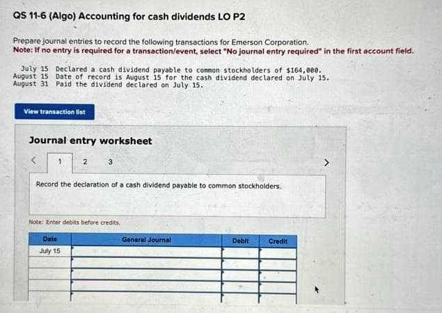 QS 11-6 (Algo) Accounting for cash dividends LO P2
Prepare journal entries to record the following transactions for Emerson Corporation.
Note: If no entry is required for a transaction/event, select "No journal entry required" in the first account field.
July 15 Declared a cash dividend payable to common stockholders of $164,000.
August 15 Date of record is August 15 for the cash dividend declared on July 15.
August 31 Paid the dividend declared on July 15.
View transaction list
Journal entry worksheet
<
1
2
3
Record the declaration of a cash dividend payable to common stockholders.
Date
July 15
Note: Enter debits before credits.
General Journal
Debit
Credit