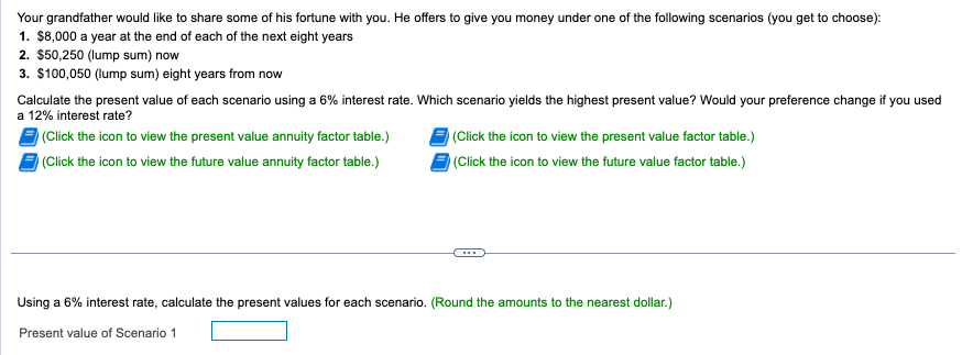 Your grandfather would like to share some of his fortune with you. He offers to give you money under one of the following scenarios (you get to choose):
1. $8,000 a year at the end of each of the next eight years
2. $50,250 (lump sum) now
3. $100,050 (lump sum) eight years from now
Calculate the present value of each scenario using a 6% interest rate. Which scenario yields the highest present value? Would your preference change if you used
a 12% interest rate?
(Click the icon to view the present value annuity factor table.)
(Click the icon to view the future value annuity factor table.)
(Click the icon to view the present value factor table.)
(Click the icon to view the future value factor table.)
Using a 6% interest rate, calculate the present values for each scenario. (Round the amounts to the nearest dollar.)
Present value of Scenario 1