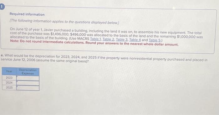 !
Required information
[The following information applies to the questions displayed below.]
▬▬
On June 12 of year 1, Javier purchased a building, including the land it was on, to assemble his new equipment. The total
cost of the purchase was $1,496,000; $496,000 was allocated to the basis of the land and the remaining $1,000,000 was
allocated to the basis of the building. (Use MACRS Table 1. Table 2. Table 3. Table 4 and Table 5.)
Note: Do not round intermediate calculations. Round your answers to the nearest whole dollar amount.
e. What would be the depreciation for 2023, 2024, and 2025 if the property were nonresidential property purchased and placed in
service June 12, 2006 (assume the same original basis)?
Year
2023
2024
2025
Depreciation
Expense