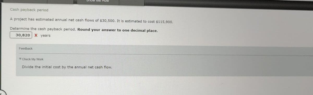 Me How
Cash payback period
A project has estimated annual net cash flows of $30,500. It is estimated to cost $115,900.
Determine the cash payback period. Round your answer to one decimal place.
30,820 X years
Feedback
Check My Work
Divide the initial cost by the annual net cash flow.