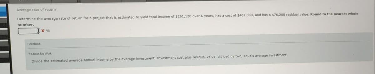 Average rate of return
Determine the average rate of return for a project that is estimated to yield total income of $261,120 over 6 years, has a cost of $467,800, and has a $76,200 residual value. Round to the nearest whole
number.
Feedback
X %
Check My Work
Divide the estimated average annual income by the average investment. Investment cost plus residual value, divided by two, equals average investment.