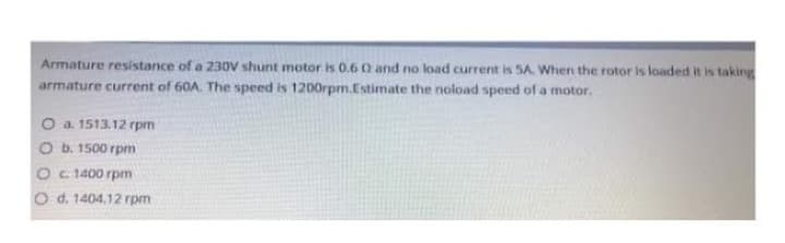 Armature resistance of a 230V shunt motor is 0.6 0 and no load current is SA. When the rotor is loaded it is taking
armature current of 60A. The speed is 1200rpm.Estimate the noload speed of a motor.
O a. 1513.12 rpm
O b. 1500 rpm
c. 1400 rpm
O d. 1404.12 rpm