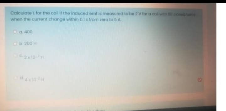 Calculate L for the coil if the induced emf is measured to be 2 V for a coil with bod tune
when the current change within 0.1s from zero to 5 A.
a. 400
b. 200 H
-2x10-H