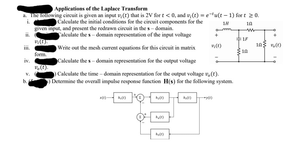 Applications of the Laplace Transform
a. The following circuit is given an input v;(t) that is 2V for t < 0, and v;(t) = e-tu(t – 1) for t 2 0.
i.
Calculate the initial conditions for the circuit components for the
1H
given input, and present the redrawn circuit in the s – domain.
ii.
o m
Calculate the s – domain representation of the input voltage
+
1F
vi(t).
iii.
v;(t)
103 vo(t)
Write out the mesh current equations for this circuit in matrix
10
form.
iv.
Calculate the s – domain representation for the output voltage
v.(t).
Calculate the time – domain representation for the output voltage v.(t).
Determine the overall impulse response function H(s) for the following system.
V.
b. E
x(t)
h(t)
h2(t)
h3(t)
y(t)
h,(t)
hs(t)
