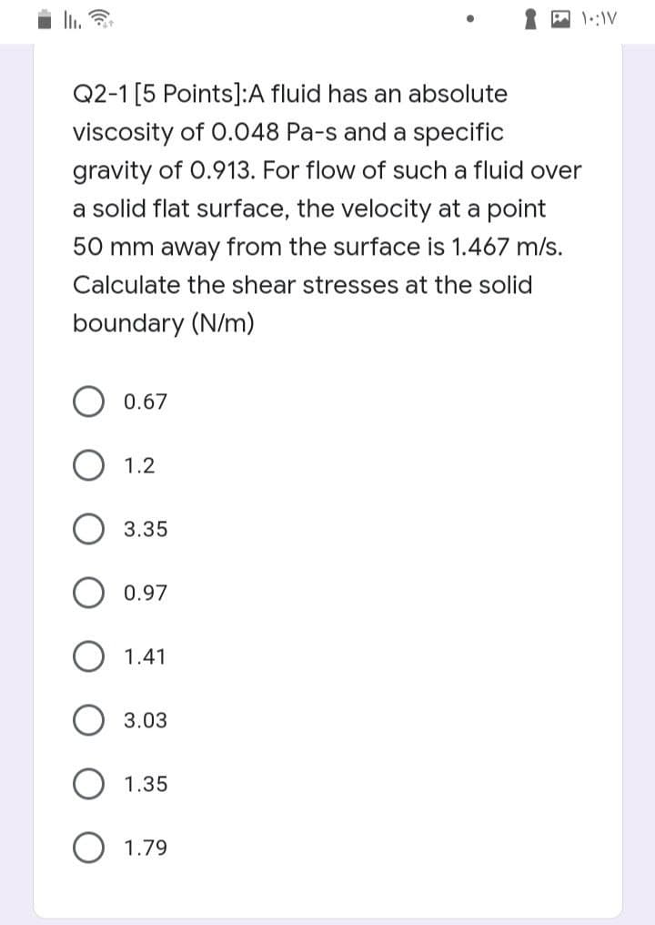 IL.
Q2-1 [5 Points]:A fluid has an absolute
viscosity of 0.048 Pa-s and a specific
gravity of 0.913. For flow of such a fluid over
a solid flat surface, the velocity at a point
50 mm away from the surface is 1.467 m/s.
Calculate the shear stresses at the solid
boundary (N/m)
0.67
1.2
3.35
0.97
1.41
3.03
1.35
1.79
