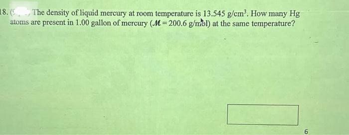 8. (The density of liquid mercury at room temperature is 13.545 g/cm³. How many Hg
atoms are present in 1.00 gallon of mercury (M= 200.6 g/mol) at the same temperature?
6