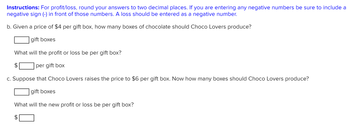 Instructions: For profit/loss, round your answers to two decimal places. If you are entering any negative numbers be sure to include a
negative sign (-) in front of those numbers. A loss should be entered as a negative number.
b. Given a price of $4 per gift box, how many boxes of chocolate should Choco Lovers produce?
gift boxes
What will the profit or loss be per gift box?
per gift box
c. Suppose that Choco Lovers raises the price to $6 per gift box. Now how many boxes should Choco Lovers produce?
gift boxes
What will the new profit or loss be per gift box?
%24
%24
